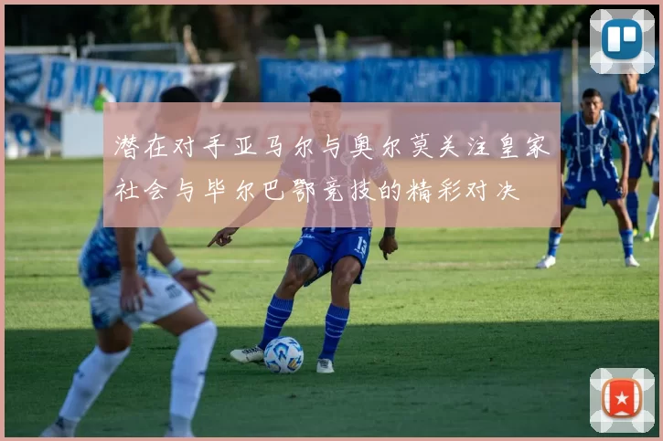 潜在对手亚马尔与奥尔莫关注皇家社会与毕尔巴鄂竞技的精彩对决