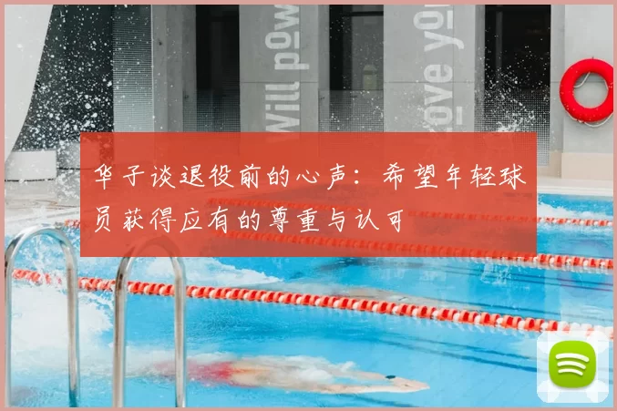 华子谈退役前的心声：希望年轻球员获得应有的尊重与认可