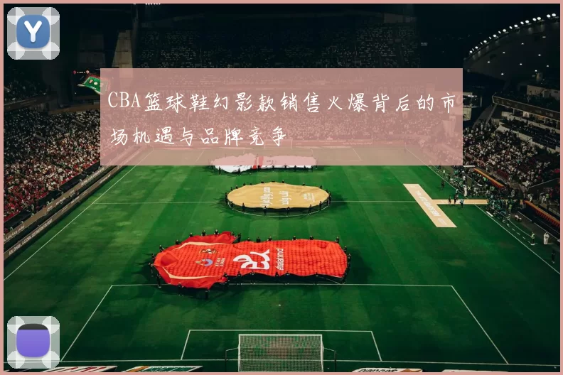 CBA篮球鞋幻影款销售火爆背后的市场机遇与品牌竞争