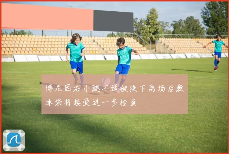 博尼因右小腿不适被换下离场后敷冰袋将接受进一步检查